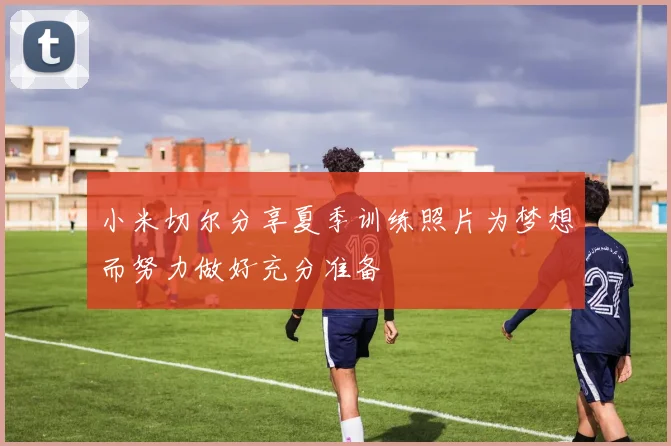 小米切尔分享夏季训练照片为梦想而努力做好充分准备