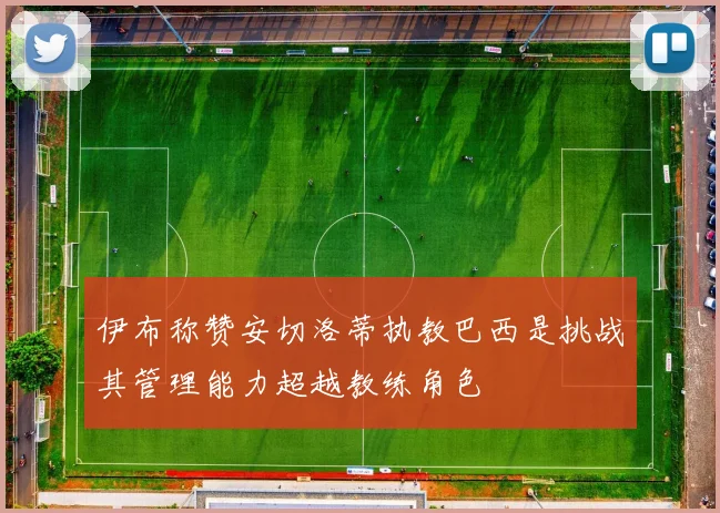 伊布称赞安切洛蒂执教巴西是挑战其管理能力超越教练角色