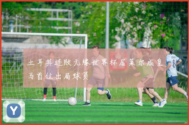 土耳其连败无缘世界杯居莱尔成皇马首位出局球员