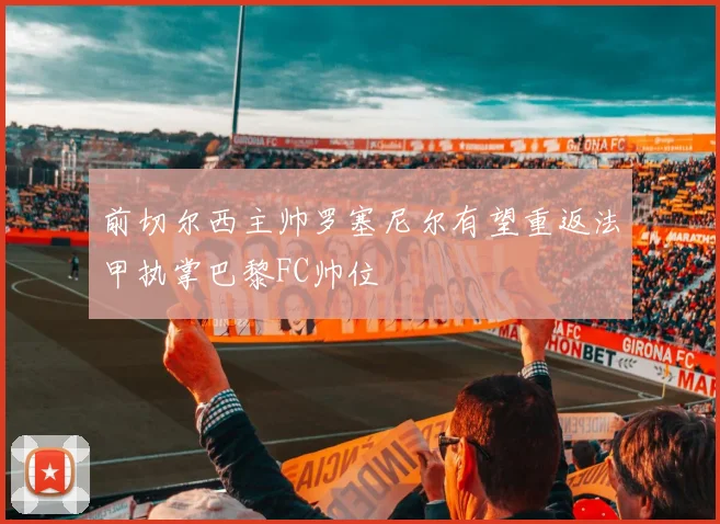 前切尔西主帅罗塞尼尔有望重返法甲执掌巴黎FC帅位
