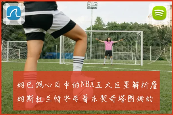 姆巴佩心目中的NBA五大巨星解析詹姆斯杜兰特字母哥东契奇塔图姆的独特魅力