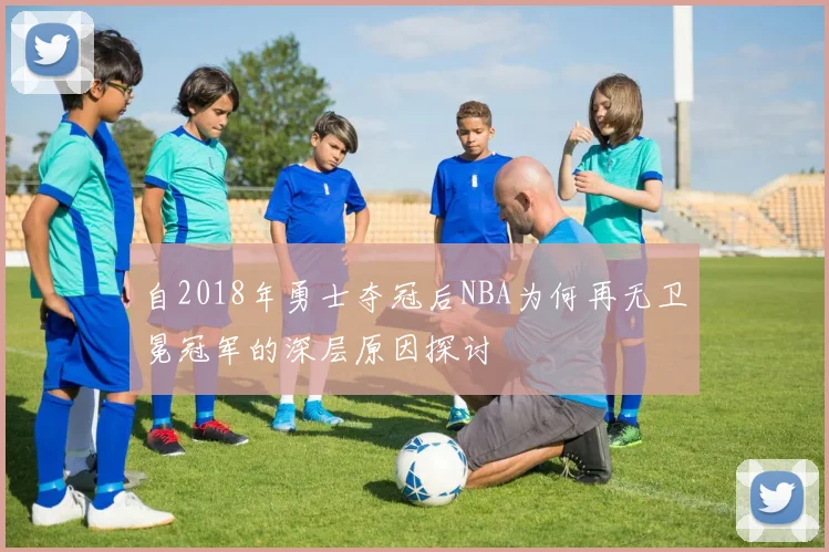自2018年勇士夺冠后NBA为何再无卫冕冠军的深层原因探讨