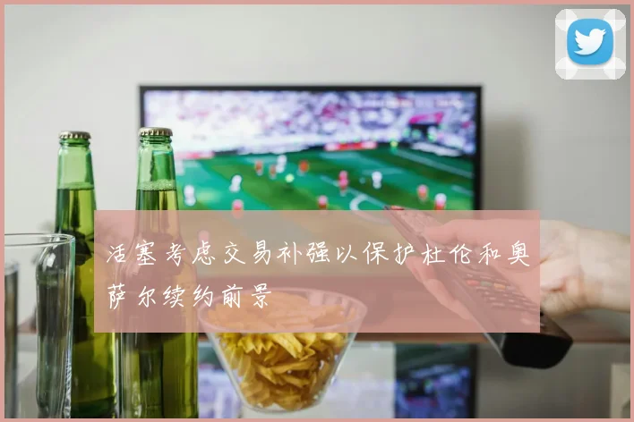 活塞考虑交易补强以保护杜伦和奥萨尔续约前景