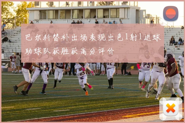 巴尔科替补出场表现出色1射1进球助球队获胜获高分评价