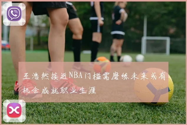 王浩然接近NBA门槛需磨练未来或有机会成就职业生涯
