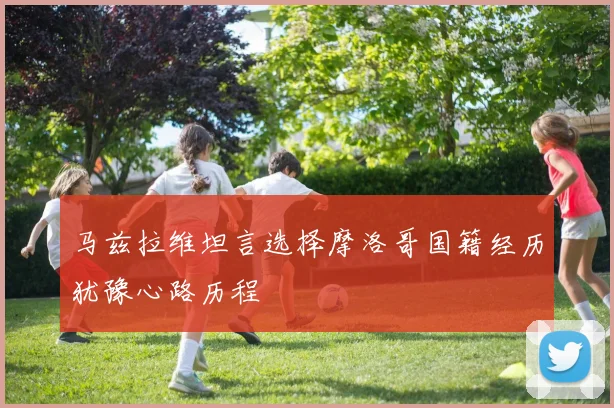 马兹拉维坦言选择摩洛哥国籍经历犹豫心路历程