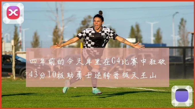 四年前的今天库里在G4比赛中狂砍43分10板助勇士逆转晋级天王山