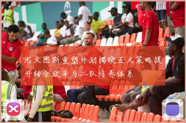 尤文图斯重塑计划揭晓五大策略提升转会效率与二队培养体系