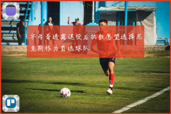 字母哥透露退役后执教愿望选择尼克斯作为首选球队